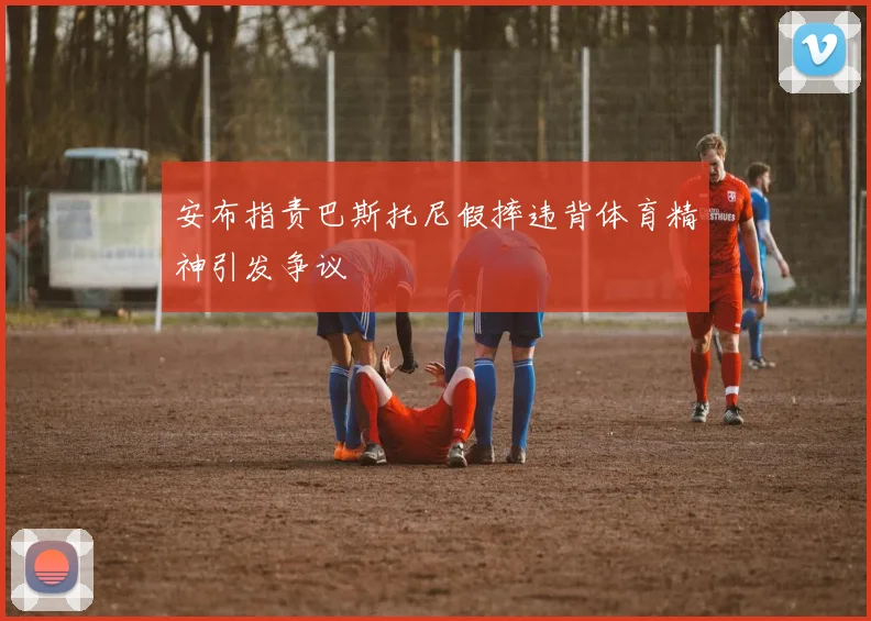 安布指责巴斯托尼假摔违背体育精神引发争议