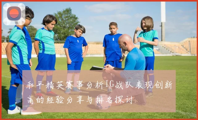 和平精英赛事分析IG战队表现创新高的经验分享与排名探讨