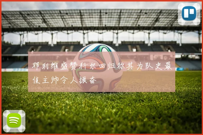 邓利维盛赞科尔回归称其为队史最佳主帅令人振奋