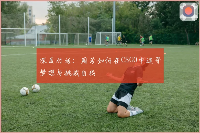 深度对话：周芳如何在CSGO中追寻梦想与挑战自我