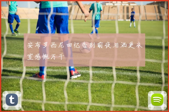 安布罗西尼回忆告别前夜泪洒更衣室感慨万千