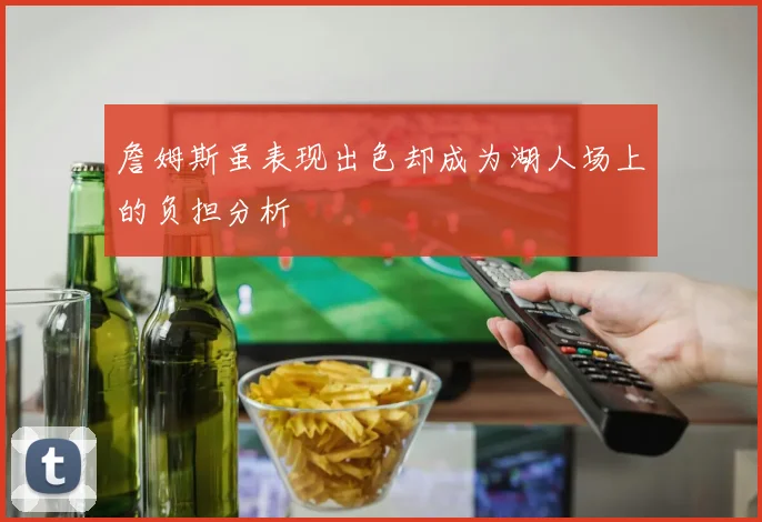 詹姆斯虽表现出色却成为湖人场上的负担分析