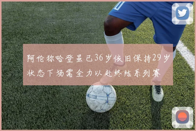 阿伦称哈登虽已36岁依旧保持29岁状态下场需全力以赴终结系列赛