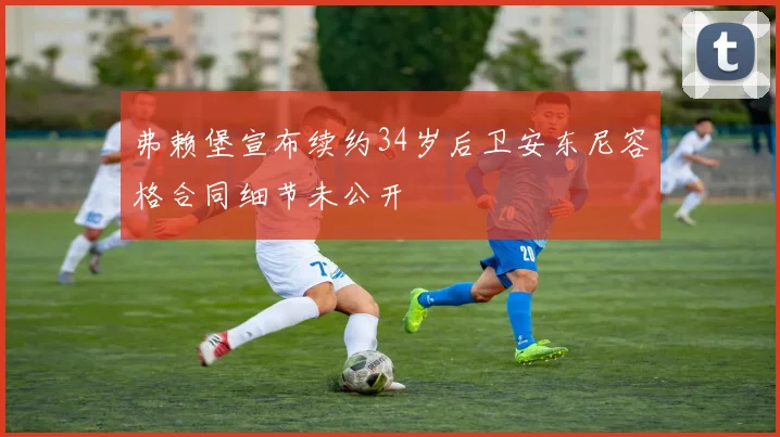 弗赖堡宣布续约34岁后卫安东尼容格合同细节未公开