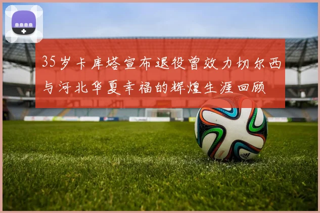 35岁卡库塔宣布退役曾效力切尔西与河北华夏幸福的辉煌生涯回顾