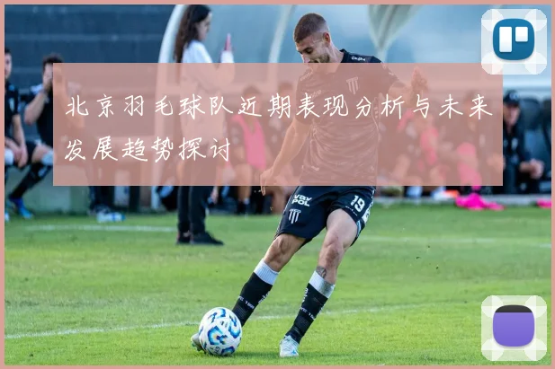 北京羽毛球队近期表现分析与未来发展趋势探讨